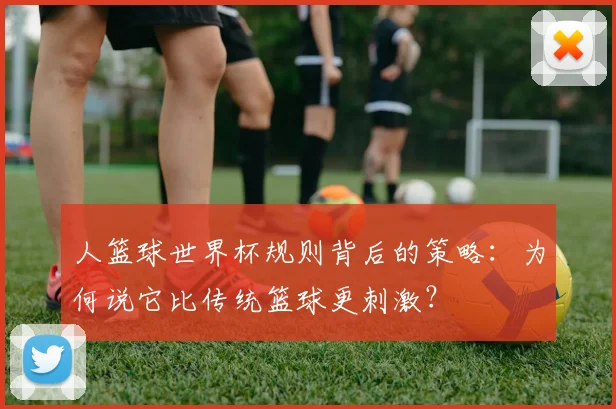 人篮球世界杯规则背后的策略:为何说它比传统篮球更刺激?