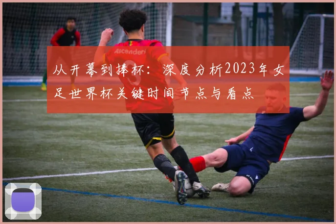 从开幕到捧杯:深度分析2023年女足世界杯关键时间节点与看点