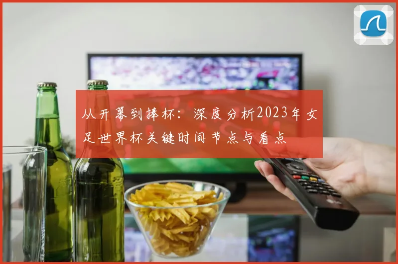 从开幕到捧杯：深度分析2023年女足世界杯关键时间节点与看点