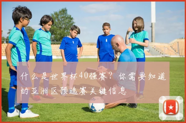什么是世界杯40强赛?你需要知道的亚洲区预选赛关键信息