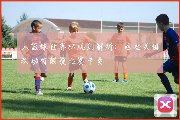 人篮球世界杯规则解析：这些关键改动将颠覆比赛节奏